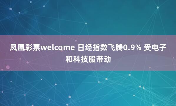 凤凰彩票welcome 日经指数飞腾0.9% 受电子和科技股带动