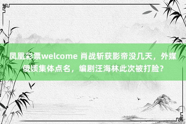 凤凰彩票welcome 肖战斩获影帝没几天，外媒俄顷集体点名，编剧汪海林此次被打脸？