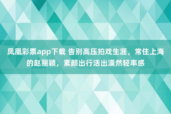 凤凰彩票app下载 告别高压拍戏生涯，常住上海的赵丽颖，素颜出行活出漠然轻率感