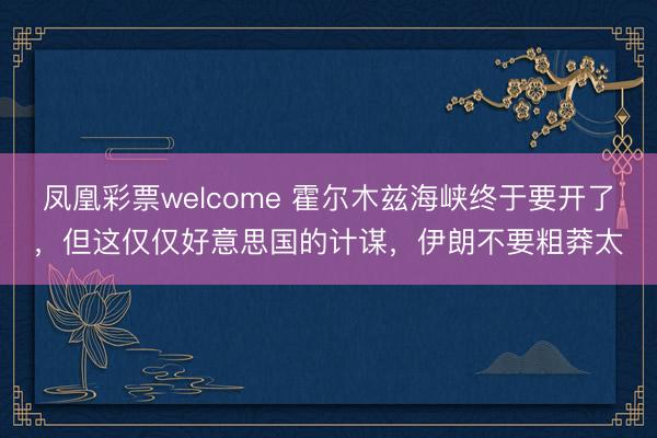 凤凰彩票welcome 霍尔木兹海峡终于要开了，但这仅仅好意思国的计谋，伊朗不要粗莽太