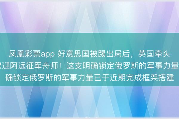 凤凰彩票app 好意思国被踢出局后，英国牵头拉拢10国笃定派兵组建迎阿远征军舟师！这支明确锁定俄罗斯的军事力量已于近期完成框架搭建