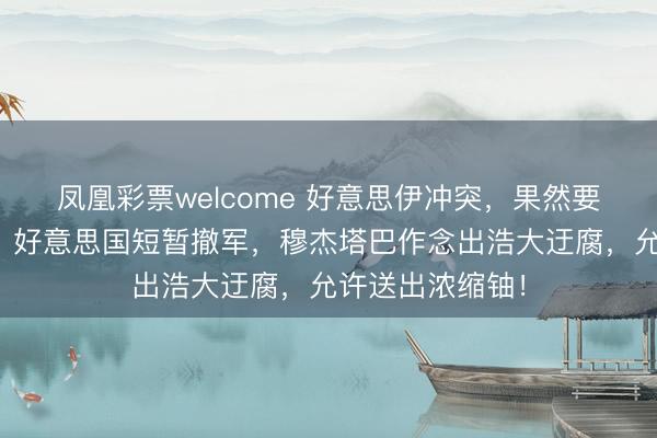 凤凰彩票welcome 好意思伊冲突，果然要迎来大结局了？好意思国短暂撤军，穆杰塔巴作念出浩大迂腐，允许送出浓缩铀！