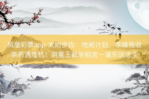 凤凰彩票app 太始步伐：地阙计划，李唯独收帝药遇危机！阴冕王截杀稻宫一溜东说念主