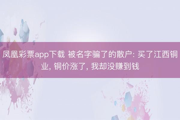 凤凰彩票app下载 被名字骗了的散户: 买了江西铜业， 铜价涨了， 我却没赚到钱