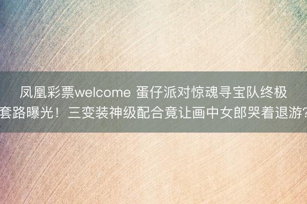 凤凰彩票welcome 蛋仔派对惊魂寻宝队终极套路曝光！三变装神级配合竟让画中女郎哭着退游？